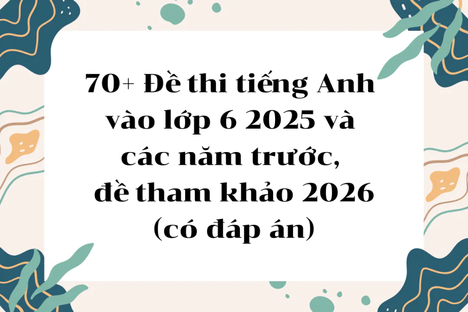 Bộ đề thi tiếng Anh vào lớp 6 2025 và các năm trước, đề tham khảo 2026