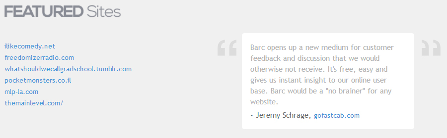 **"Barc opens up a new medium for customer feedback and discussion that we would otherwise not receive. It's free, easy and gives us instant insight to our online user base. Barc would be a "no brainer" for any website."**