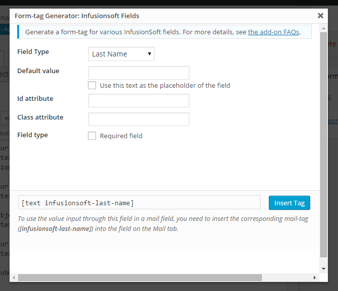 All InfusionSoft input types are housed under the tag generator. To add InfusionSoft fields to your form, generate a tag and copy it to the form. HTML5 input types are supported, but must be manually entered into the form.