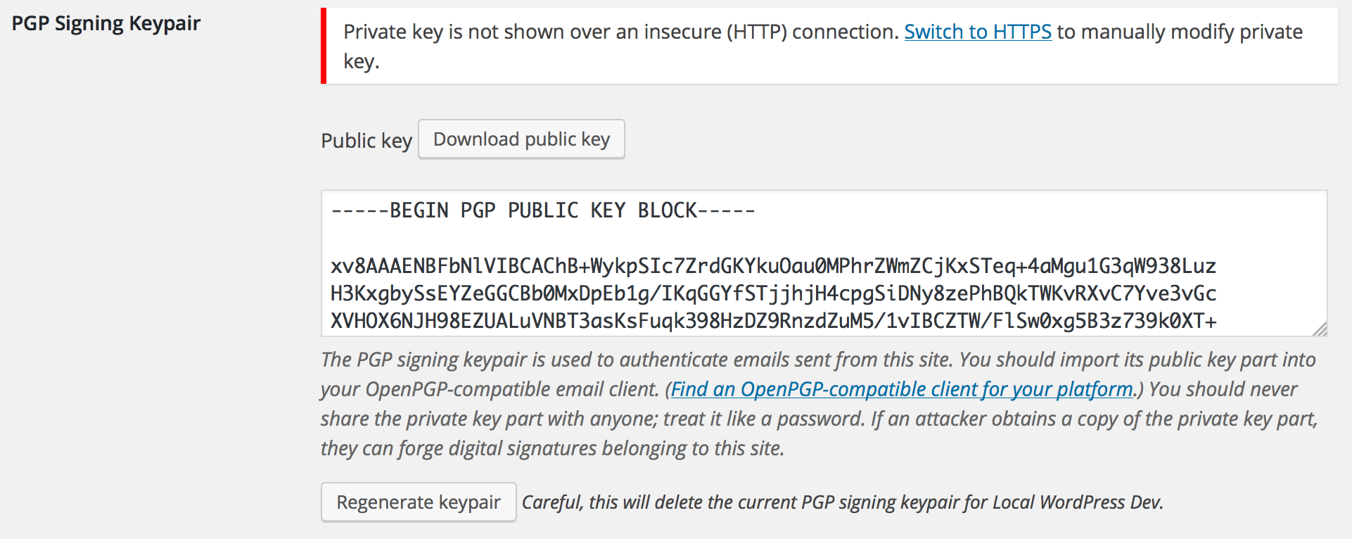 Administrators can generate an OpenPGP signing keypair with which to automatically sign outgoing emails. This helps recipients verify that email they receive actually came from your website. Admins can regenerate the keypair automatically by clicking the "Regenerate keypair" button, or they can manually paste an ASCII-armored keypair for the site to use. For security, the private key part of the site's signing key will only be transmitted over a secure (HTTPS) connection, so you will see a prompt to switch to a secure connection if you try to view it insecurely. You can still (re)generate a keypair, including the private key part, over an insecure connection because the key is generated on the server itself.